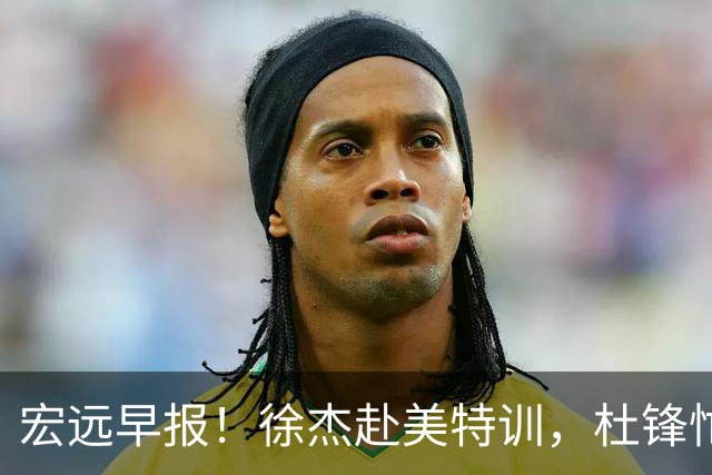 宏远早报！徐杰赴美特训，杜锋忙于活动，虎头展现天赋！
